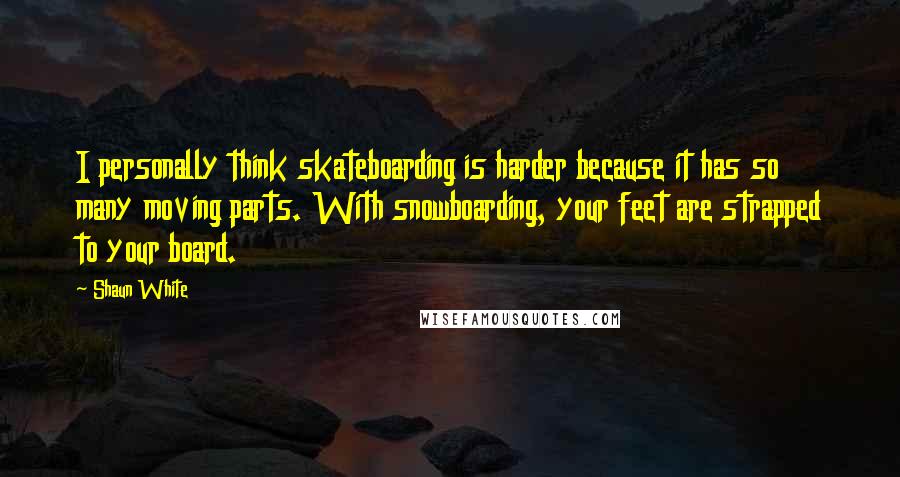 Shaun White Quotes: I personally think skateboarding is harder because it has so many moving parts. With snowboarding, your feet are strapped to your board.