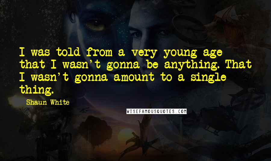 Shaun White Quotes: I was told from a very young age that I wasn't gonna be anything. That I wasn't gonna amount to a single thing.