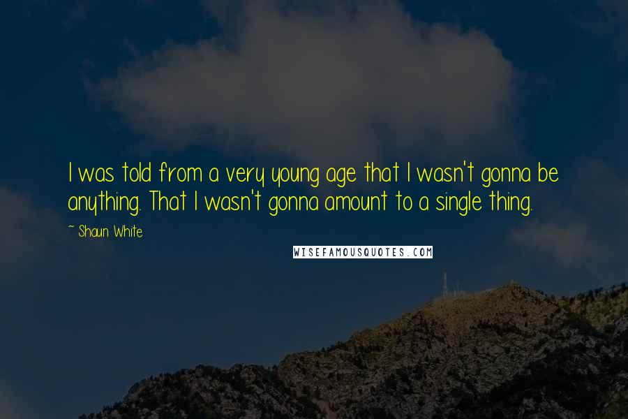 Shaun White Quotes: I was told from a very young age that I wasn't gonna be anything. That I wasn't gonna amount to a single thing.