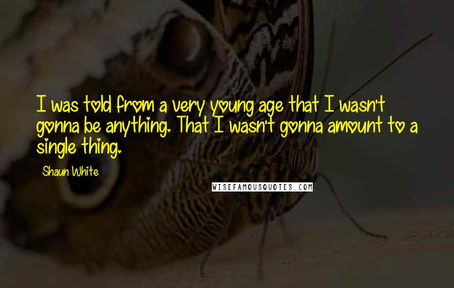 Shaun White Quotes: I was told from a very young age that I wasn't gonna be anything. That I wasn't gonna amount to a single thing.