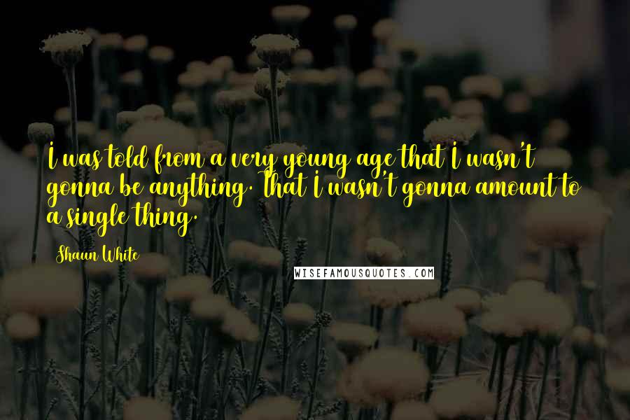 Shaun White Quotes: I was told from a very young age that I wasn't gonna be anything. That I wasn't gonna amount to a single thing.