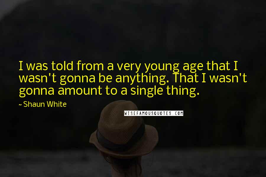 Shaun White Quotes: I was told from a very young age that I wasn't gonna be anything. That I wasn't gonna amount to a single thing.