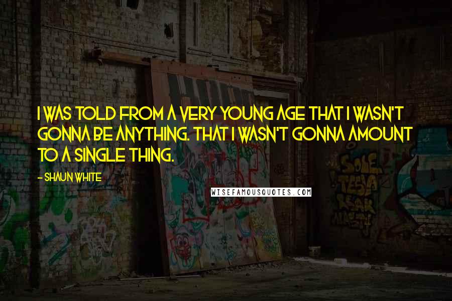 Shaun White Quotes: I was told from a very young age that I wasn't gonna be anything. That I wasn't gonna amount to a single thing.