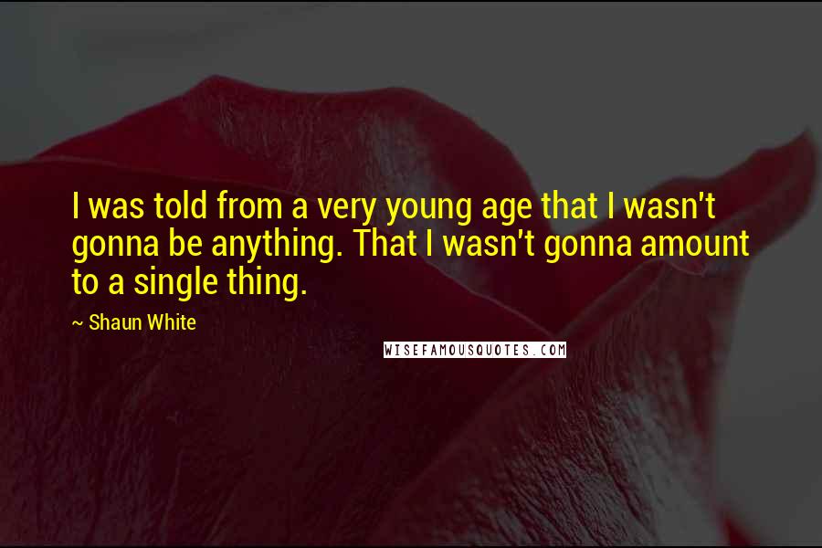 Shaun White Quotes: I was told from a very young age that I wasn't gonna be anything. That I wasn't gonna amount to a single thing.