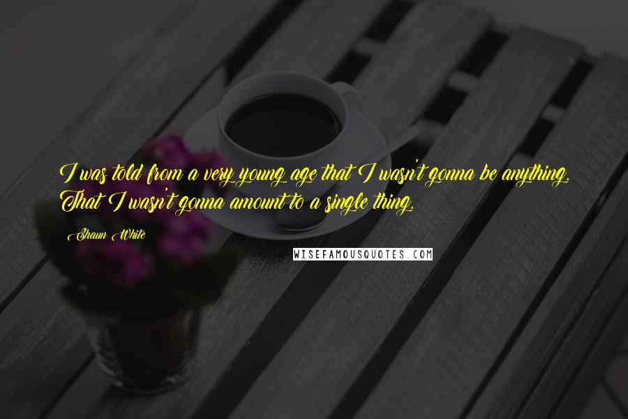 Shaun White Quotes: I was told from a very young age that I wasn't gonna be anything. That I wasn't gonna amount to a single thing.