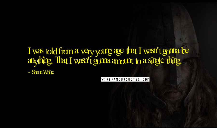 Shaun White Quotes: I was told from a very young age that I wasn't gonna be anything. That I wasn't gonna amount to a single thing.