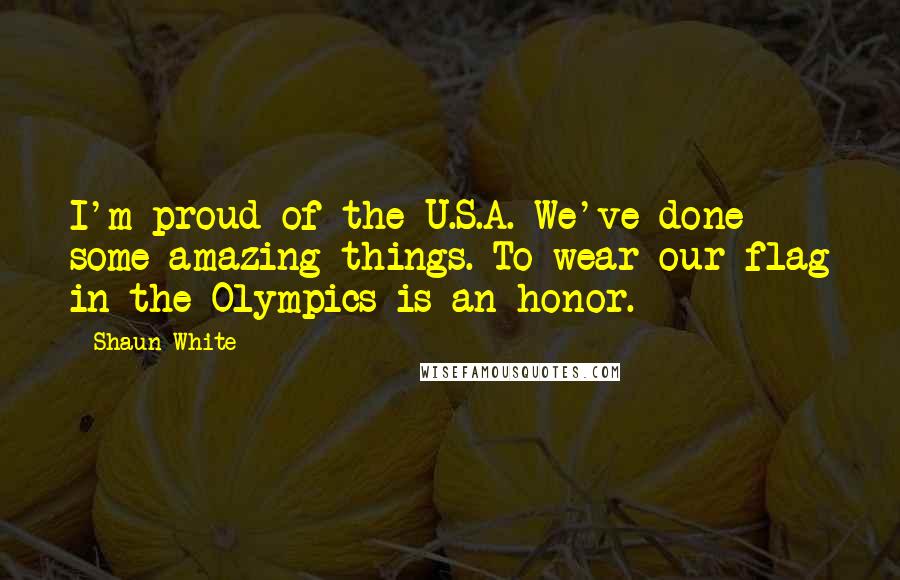 Shaun White Quotes: I'm proud of the U.S.A. We've done some amazing things. To wear our flag in the Olympics is an honor.