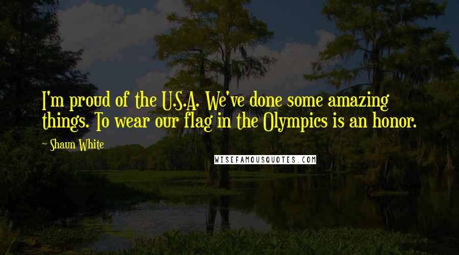 Shaun White Quotes: I'm proud of the U.S.A. We've done some amazing things. To wear our flag in the Olympics is an honor.