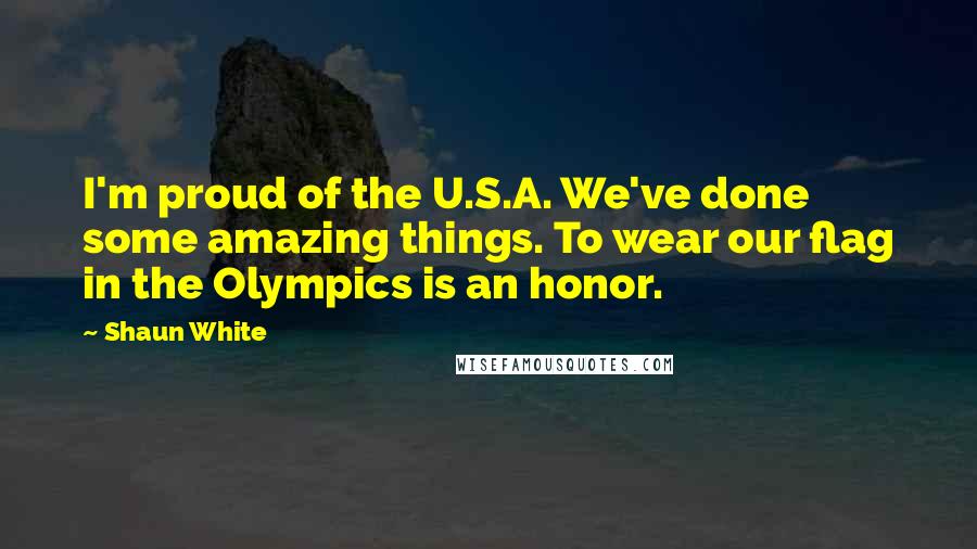 Shaun White Quotes: I'm proud of the U.S.A. We've done some amazing things. To wear our flag in the Olympics is an honor.