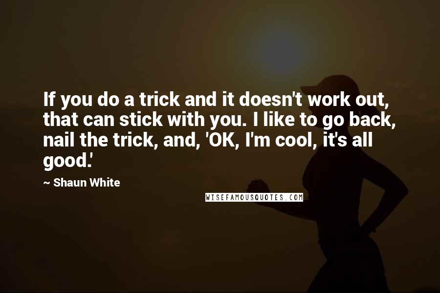 Shaun White Quotes: If you do a trick and it doesn't work out, that can stick with you. I like to go back, nail the trick, and, 'OK, I'm cool, it's all good.'