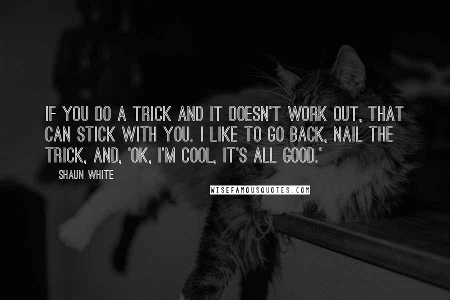 Shaun White Quotes: If you do a trick and it doesn't work out, that can stick with you. I like to go back, nail the trick, and, 'OK, I'm cool, it's all good.'
