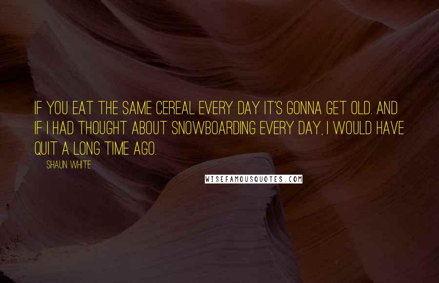 Shaun White Quotes: If you eat the same cereal every day it's gonna get old. And if I had thought about snowboarding every day, I would have quit a long time ago.