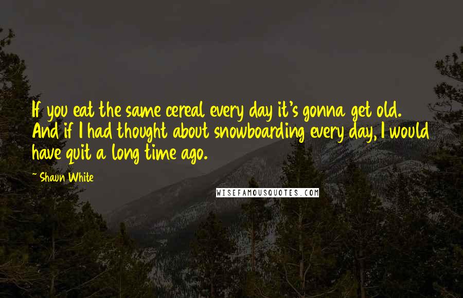 Shaun White Quotes: If you eat the same cereal every day it's gonna get old. And if I had thought about snowboarding every day, I would have quit a long time ago.