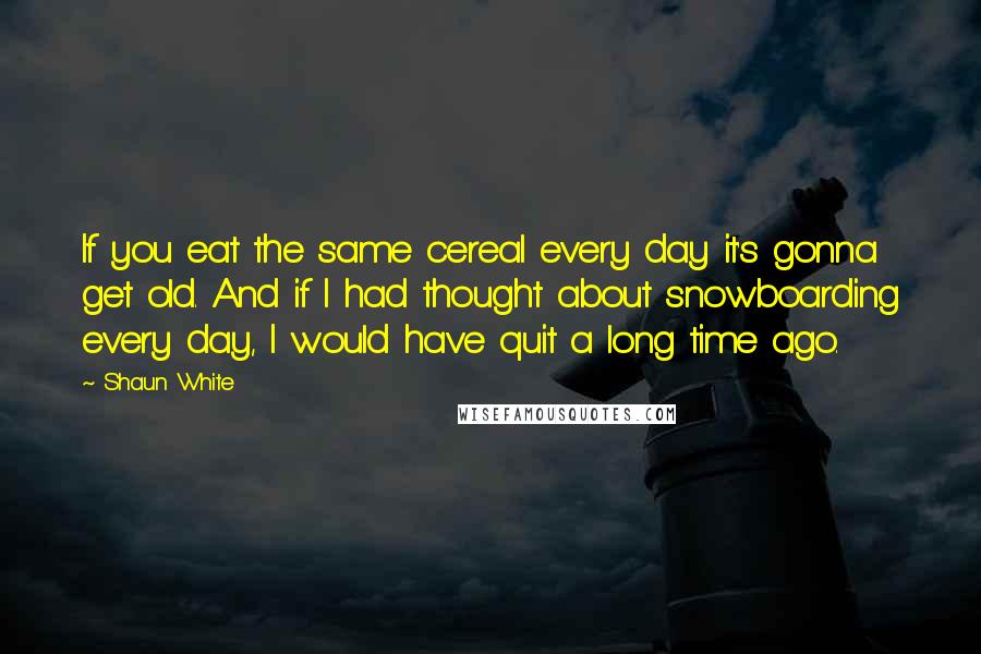 Shaun White Quotes: If you eat the same cereal every day it's gonna get old. And if I had thought about snowboarding every day, I would have quit a long time ago.