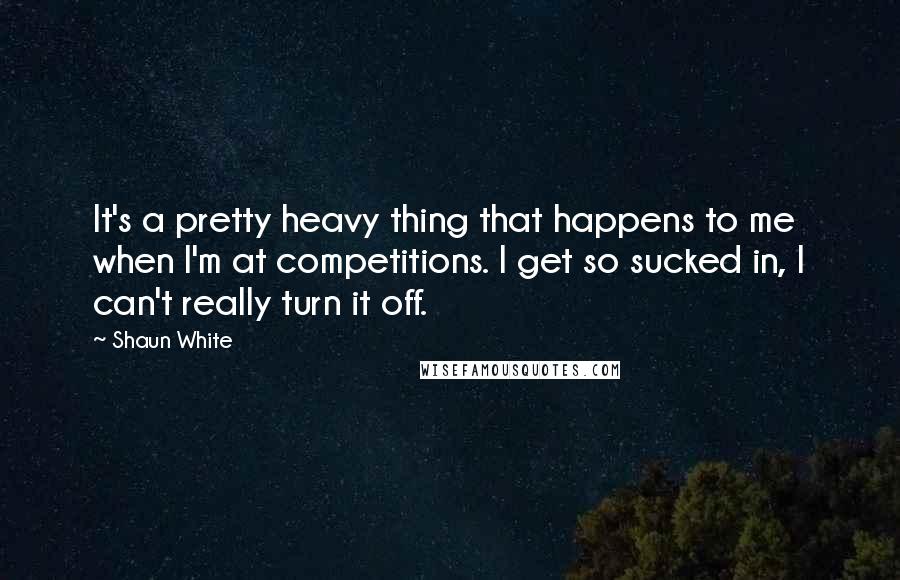 Shaun White Quotes: It's a pretty heavy thing that happens to me when I'm at competitions. I get so sucked in, I can't really turn it off.