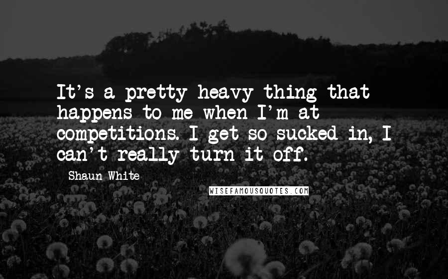 Shaun White Quotes: It's a pretty heavy thing that happens to me when I'm at competitions. I get so sucked in, I can't really turn it off.