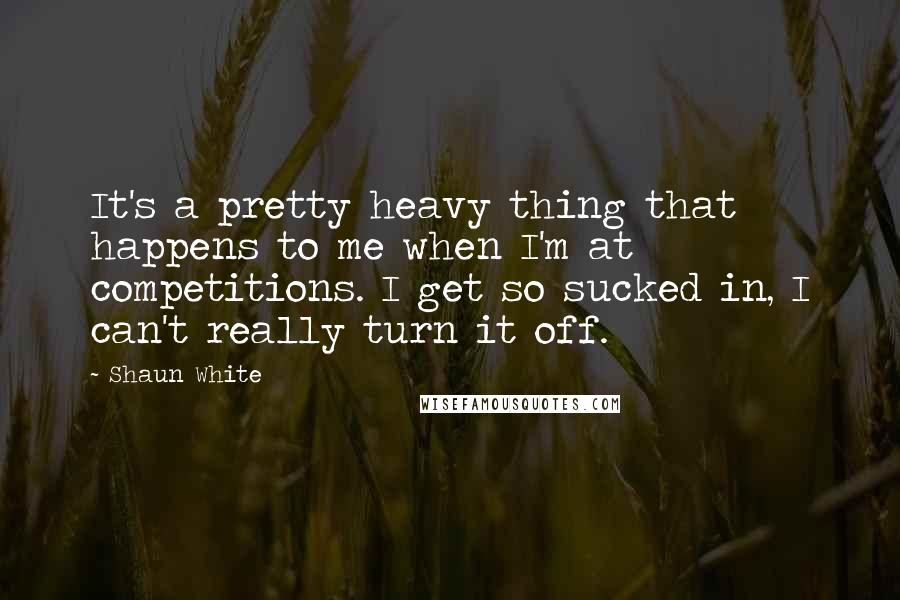 Shaun White Quotes: It's a pretty heavy thing that happens to me when I'm at competitions. I get so sucked in, I can't really turn it off.