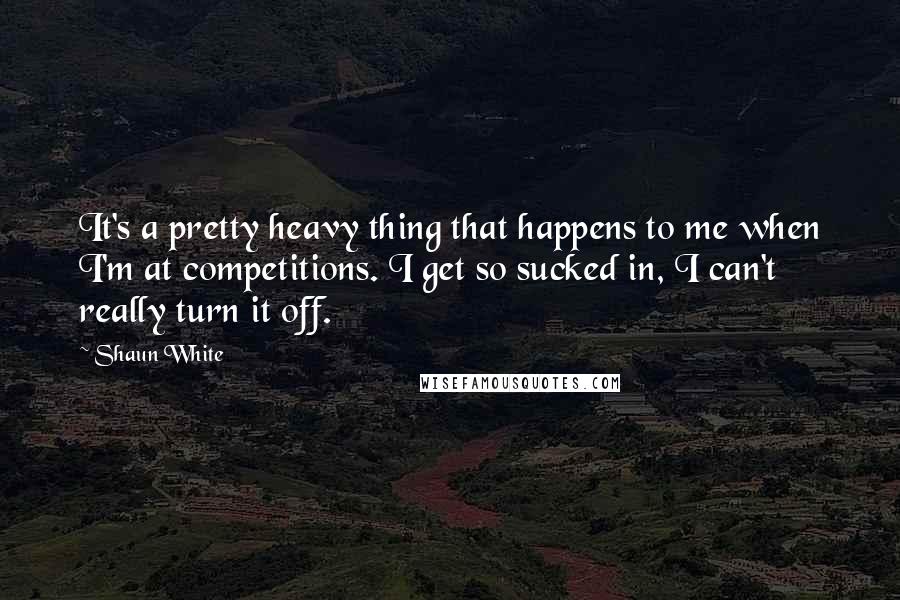 Shaun White Quotes: It's a pretty heavy thing that happens to me when I'm at competitions. I get so sucked in, I can't really turn it off.