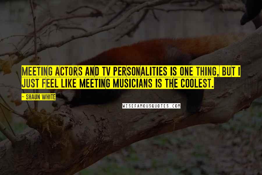 Shaun White Quotes: Meeting actors and TV personalities is one thing, but I just feel like meeting musicians is the coolest.