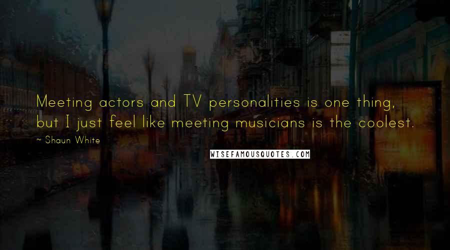 Shaun White Quotes: Meeting actors and TV personalities is one thing, but I just feel like meeting musicians is the coolest.