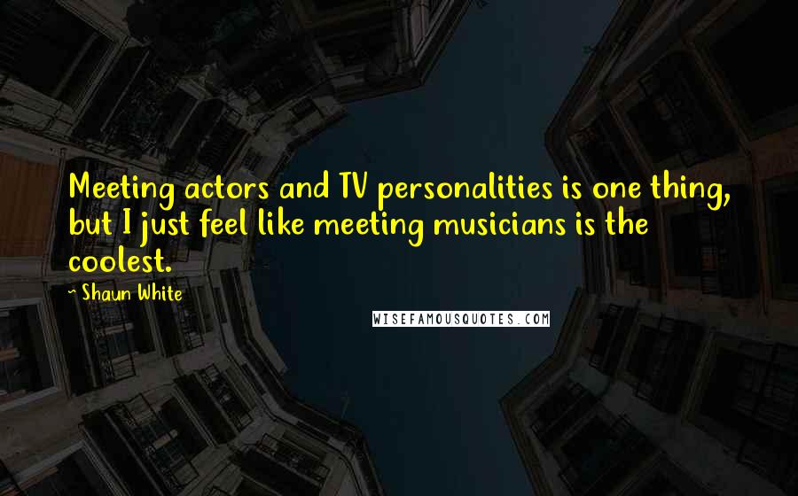 Shaun White Quotes: Meeting actors and TV personalities is one thing, but I just feel like meeting musicians is the coolest.