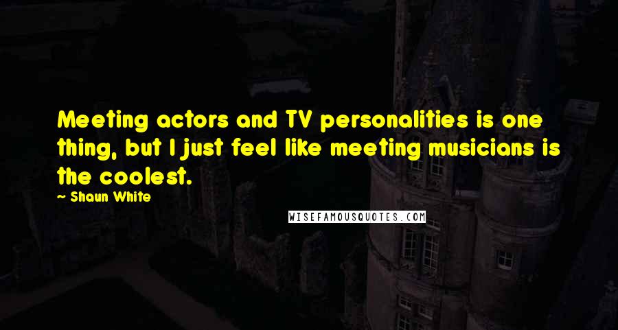 Shaun White Quotes: Meeting actors and TV personalities is one thing, but I just feel like meeting musicians is the coolest.