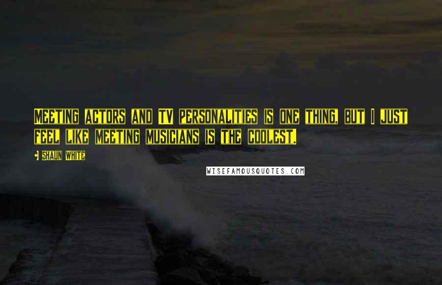 Shaun White Quotes: Meeting actors and TV personalities is one thing, but I just feel like meeting musicians is the coolest.