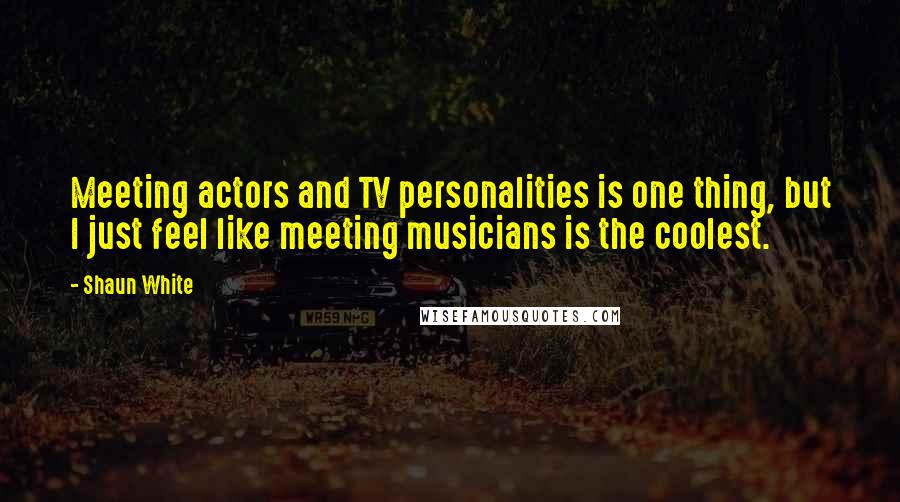 Shaun White Quotes: Meeting actors and TV personalities is one thing, but I just feel like meeting musicians is the coolest.