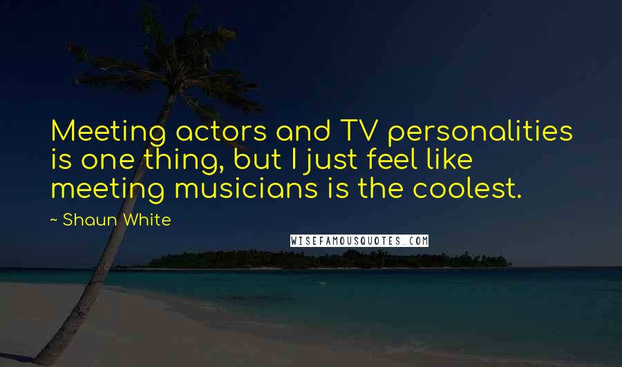 Shaun White Quotes: Meeting actors and TV personalities is one thing, but I just feel like meeting musicians is the coolest.