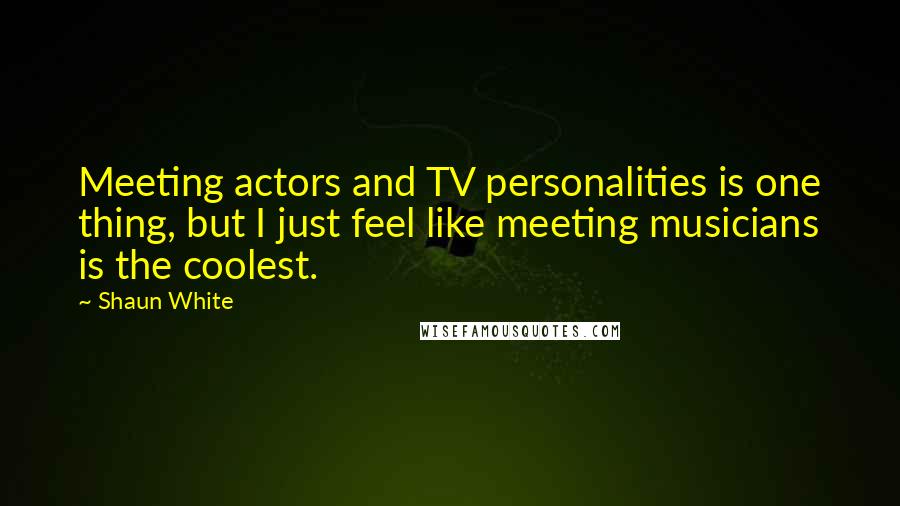 Shaun White Quotes: Meeting actors and TV personalities is one thing, but I just feel like meeting musicians is the coolest.