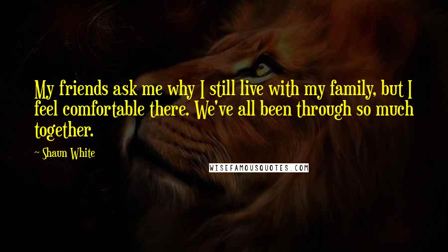 Shaun White Quotes: My friends ask me why I still live with my family, but I feel comfortable there. We've all been through so much together.