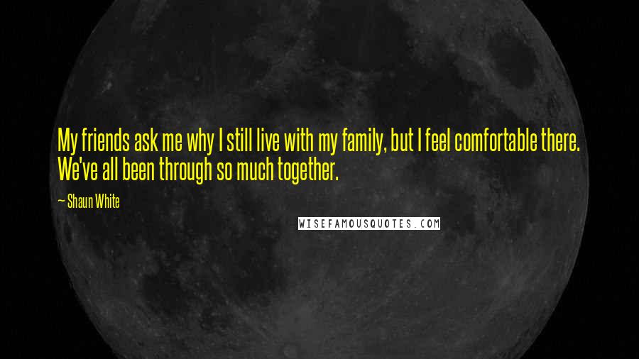 Shaun White Quotes: My friends ask me why I still live with my family, but I feel comfortable there. We've all been through so much together.