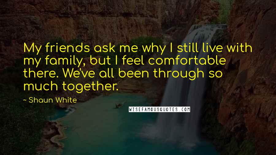 Shaun White Quotes: My friends ask me why I still live with my family, but I feel comfortable there. We've all been through so much together.