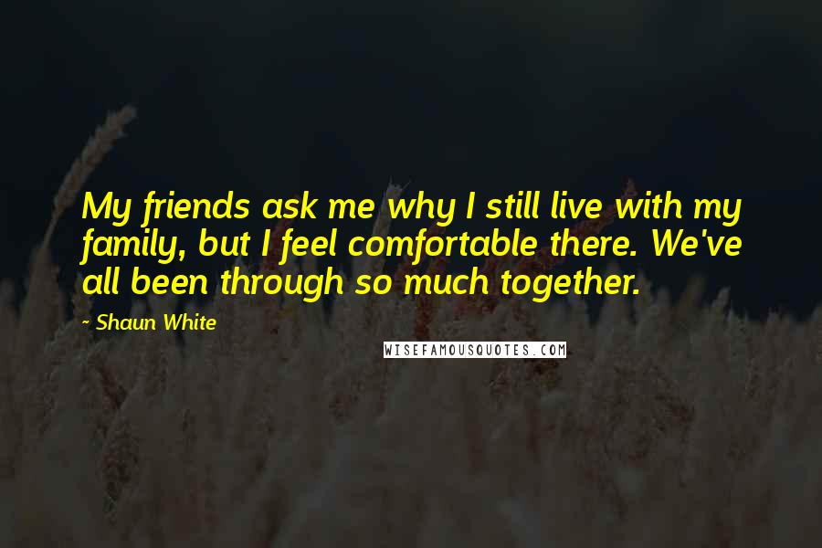 Shaun White Quotes: My friends ask me why I still live with my family, but I feel comfortable there. We've all been through so much together.