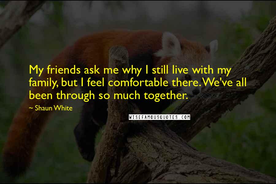 Shaun White Quotes: My friends ask me why I still live with my family, but I feel comfortable there. We've all been through so much together.