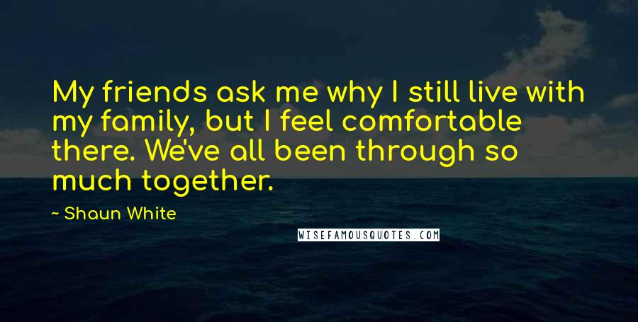 Shaun White Quotes: My friends ask me why I still live with my family, but I feel comfortable there. We've all been through so much together.