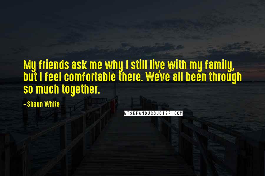 Shaun White Quotes: My friends ask me why I still live with my family, but I feel comfortable there. We've all been through so much together.