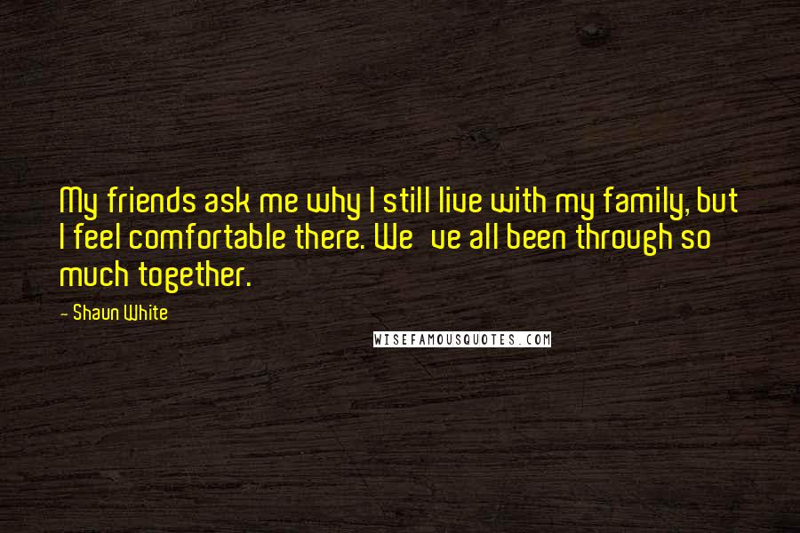 Shaun White Quotes: My friends ask me why I still live with my family, but I feel comfortable there. We've all been through so much together.
