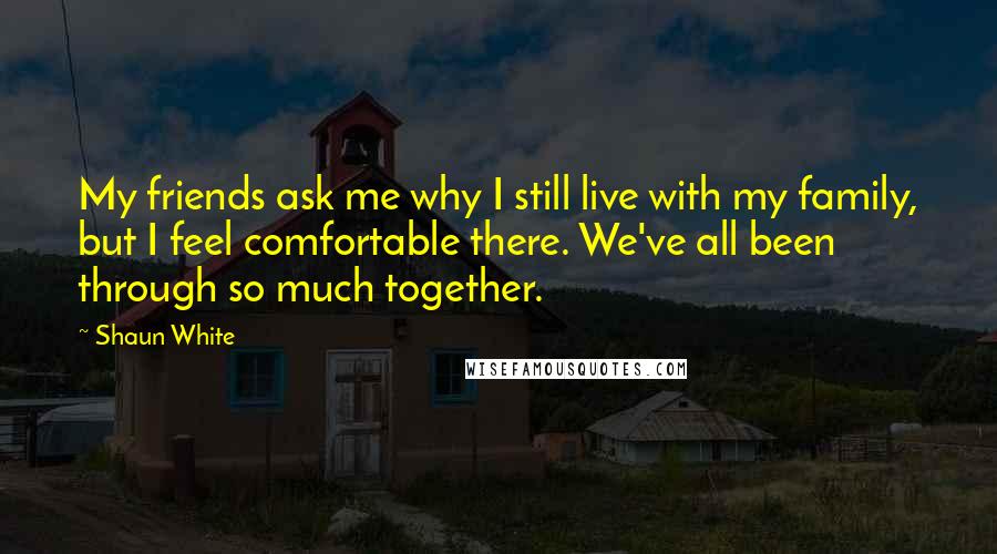 Shaun White Quotes: My friends ask me why I still live with my family, but I feel comfortable there. We've all been through so much together.