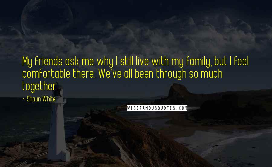 Shaun White Quotes: My friends ask me why I still live with my family, but I feel comfortable there. We've all been through so much together.