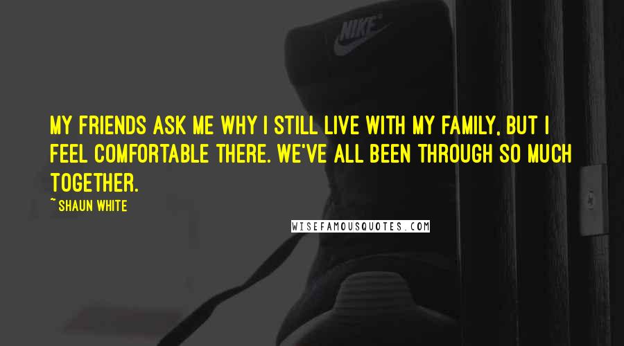 Shaun White Quotes: My friends ask me why I still live with my family, but I feel comfortable there. We've all been through so much together.