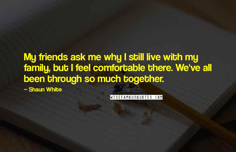 Shaun White Quotes: My friends ask me why I still live with my family, but I feel comfortable there. We've all been through so much together.