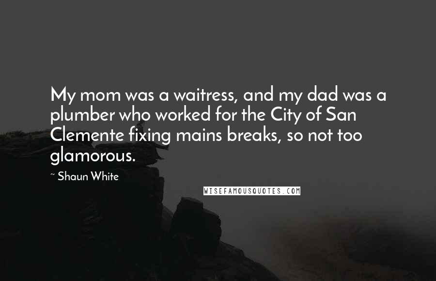 Shaun White Quotes: My mom was a waitress, and my dad was a plumber who worked for the City of San Clemente fixing mains breaks, so not too glamorous.