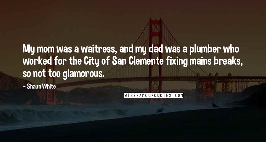 Shaun White Quotes: My mom was a waitress, and my dad was a plumber who worked for the City of San Clemente fixing mains breaks, so not too glamorous.