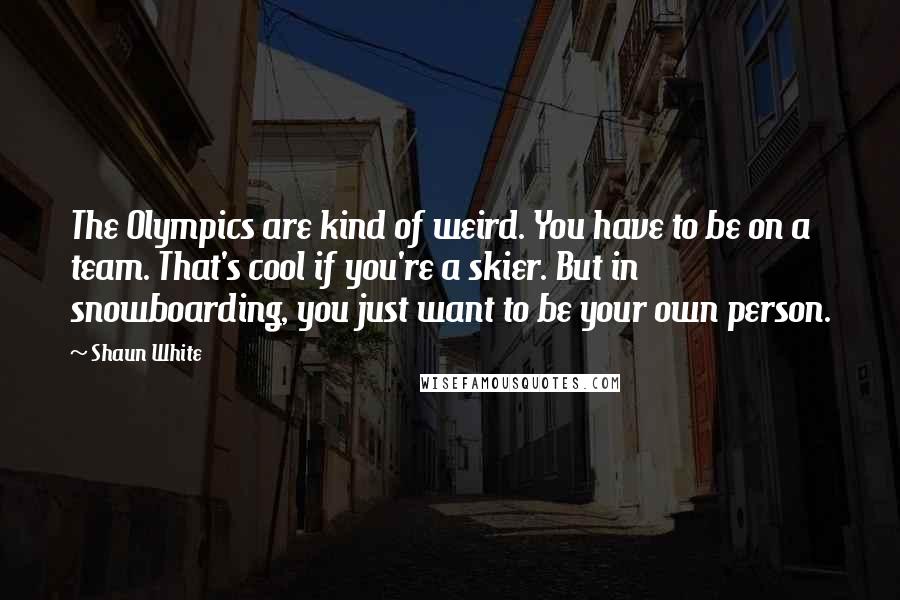 Shaun White Quotes: The Olympics are kind of weird. You have to be on a team. That's cool if you're a skier. But in snowboarding, you just want to be your own person.