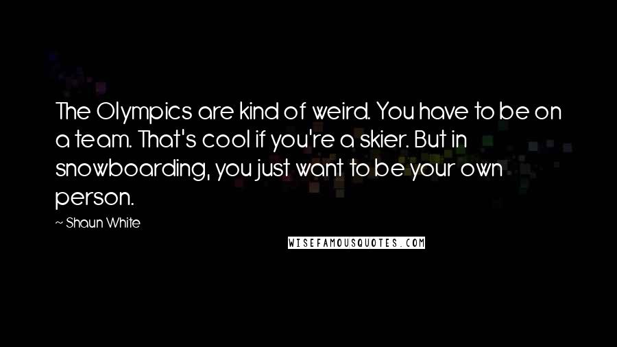 Shaun White Quotes: The Olympics are kind of weird. You have to be on a team. That's cool if you're a skier. But in snowboarding, you just want to be your own person.