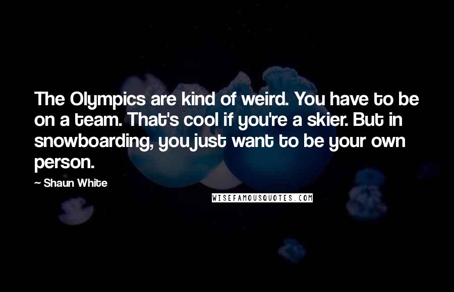 Shaun White Quotes: The Olympics are kind of weird. You have to be on a team. That's cool if you're a skier. But in snowboarding, you just want to be your own person.