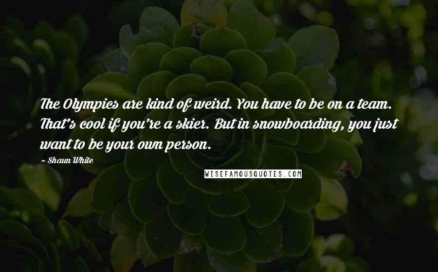 Shaun White Quotes: The Olympics are kind of weird. You have to be on a team. That's cool if you're a skier. But in snowboarding, you just want to be your own person.