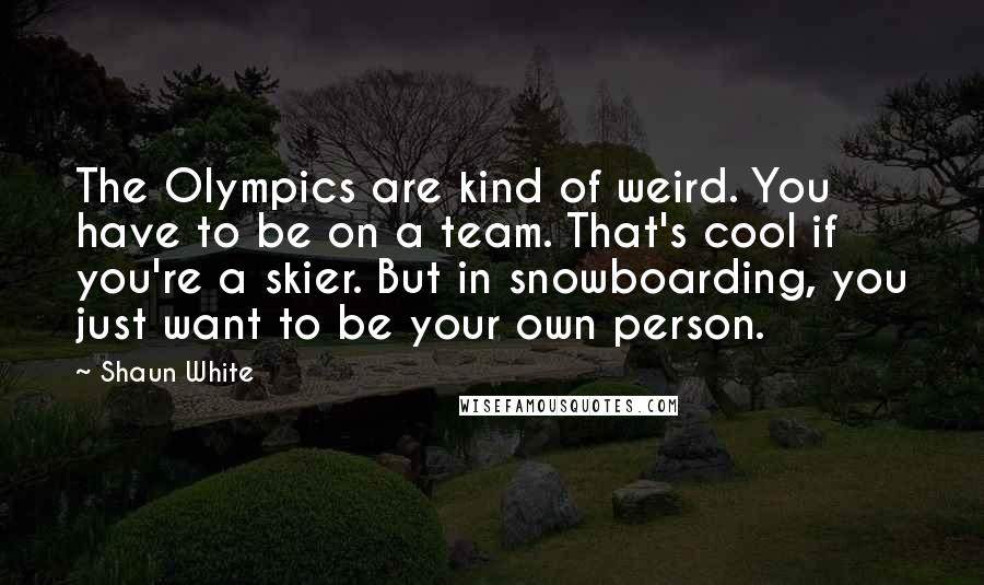 Shaun White Quotes: The Olympics are kind of weird. You have to be on a team. That's cool if you're a skier. But in snowboarding, you just want to be your own person.