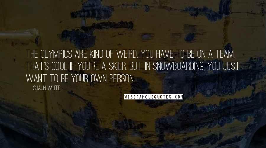 Shaun White Quotes: The Olympics are kind of weird. You have to be on a team. That's cool if you're a skier. But in snowboarding, you just want to be your own person.